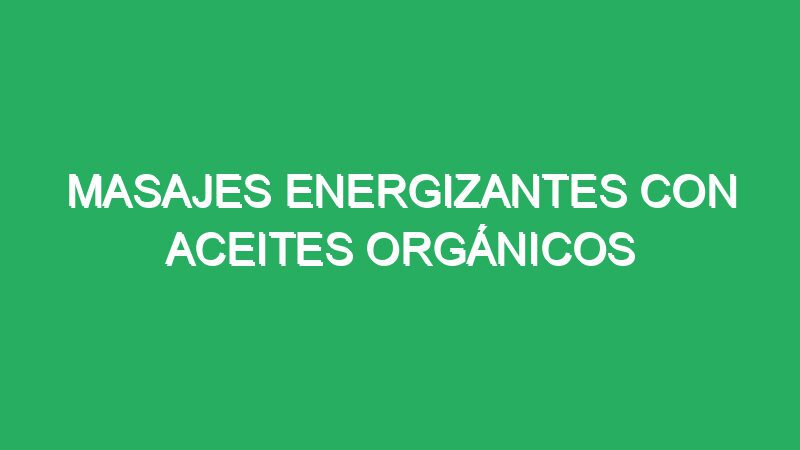 masajes energizantes con aceites organicos 70515 masajes energizantes con aceites orgánicos